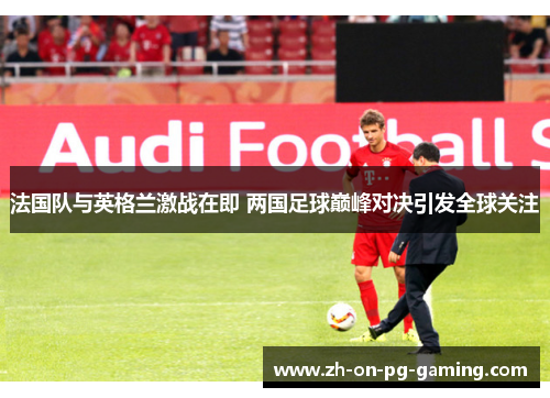 法国队与英格兰激战在即 两国足球巅峰对决引发全球关注
