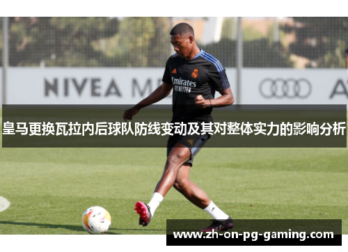 皇马更换瓦拉内后球队防线变动及其对整体实力的影响分析