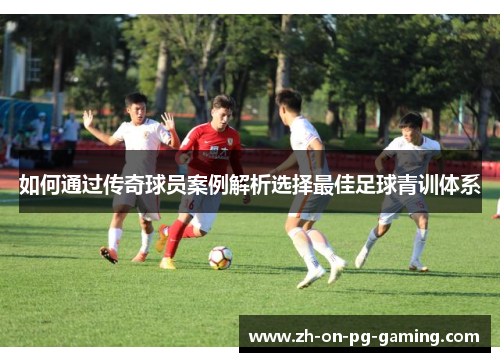 如何通过传奇球员案例解析选择最佳足球青训体系